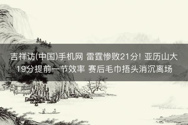 吉祥访(中国)手机网 雷霆惨败21分! 亚历山大19分提前一节效率 赛后毛巾捂头消沉离场