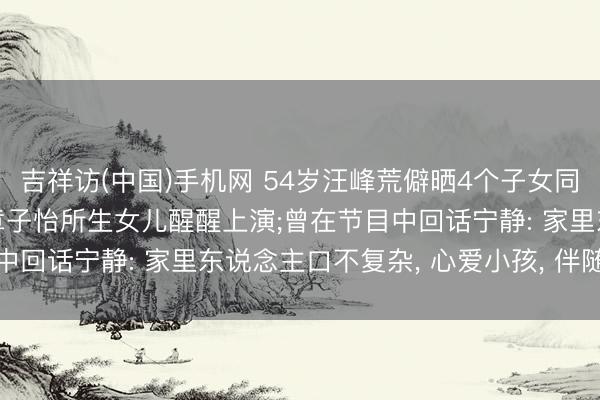 吉祥访(中国)手机网 54岁汪峰荒僻晒4个子女同框照， 带孩子们维持与章子怡所生女儿醒醒上演;曾在节目中回话宁静: 家里东说念主口不复杂， 心爱小孩， 伴随最进犯