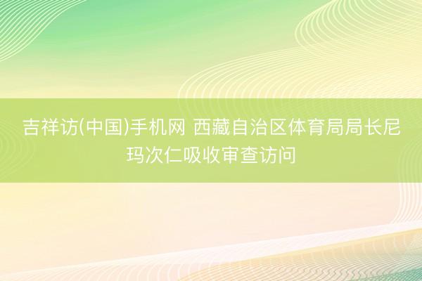 吉祥访(中国)手机网 西藏自治区体育局局长尼玛次仁吸收审查访问