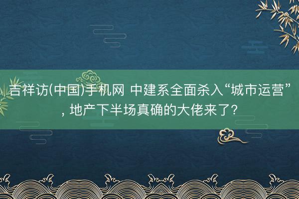 吉祥访(中国)手机网 中建系全面杀入“城市运营”， 地产下半场真确的大佬来了?