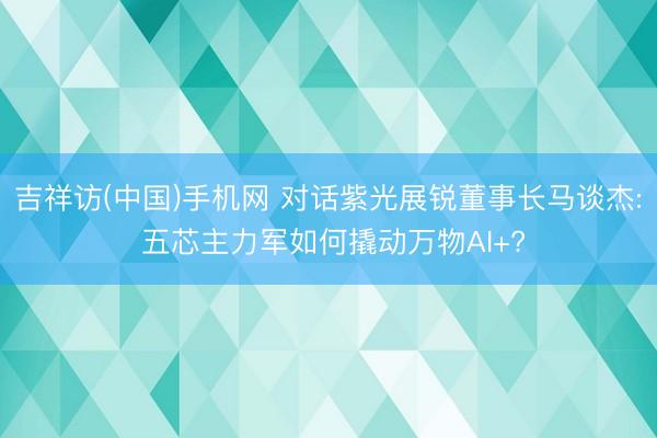 吉祥访(中国)手机网 对话紫光展锐董事长马谈杰: 五芯主力军如何撬动万物AI+?