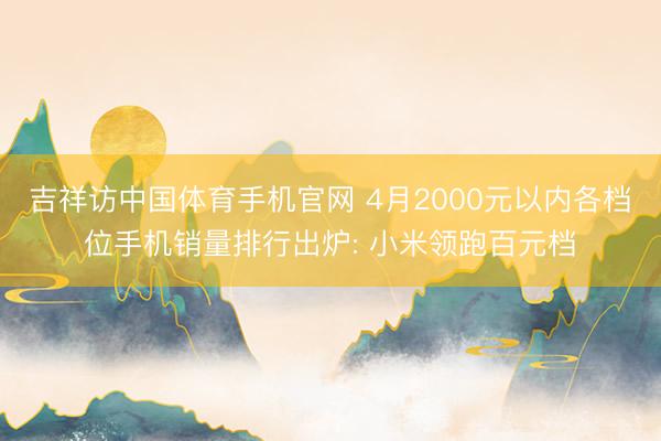 吉祥访中国体育手机官网 4月2000元以内各档位手机销量排行出炉: 小米领跑百元档