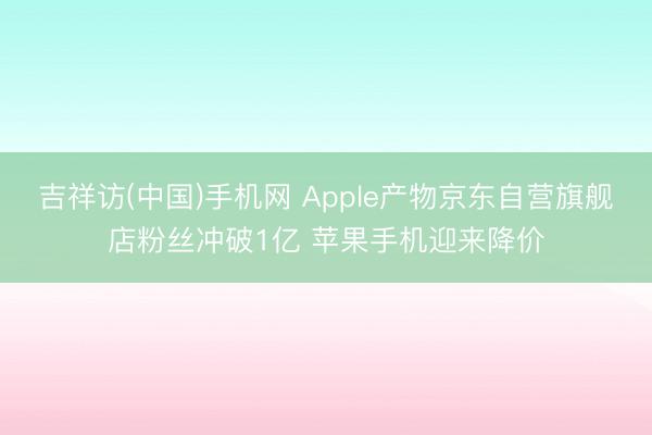 吉祥访(中国)手机网 Apple产物京东自营旗舰店粉丝冲破1亿 苹果手机迎来降价