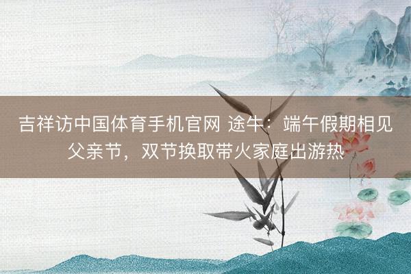 吉祥访中国体育手机官网 途牛：端午假期相见父亲节，双节换取带火家庭出游热