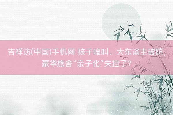 吉祥访(中国)手机网 孩子嚎叫、大东谈主破防，豪华旅舍“亲子化”失控了？