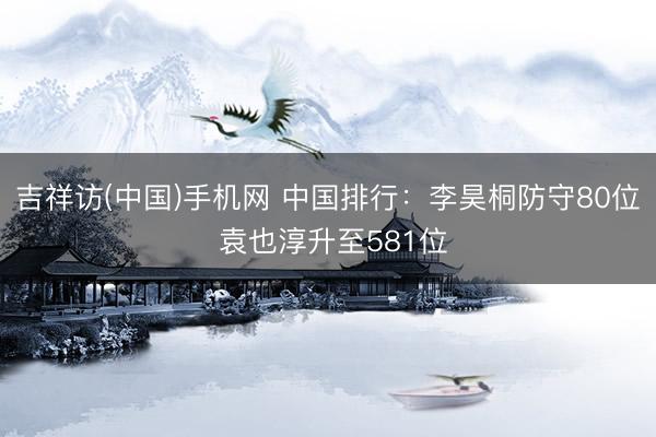 吉祥访(中国)手机网 中国排行：李昊桐防守80位 袁也淳升至581位