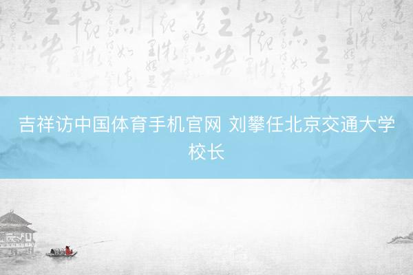 吉祥访中国体育手机官网 刘攀任北京交通大学校长