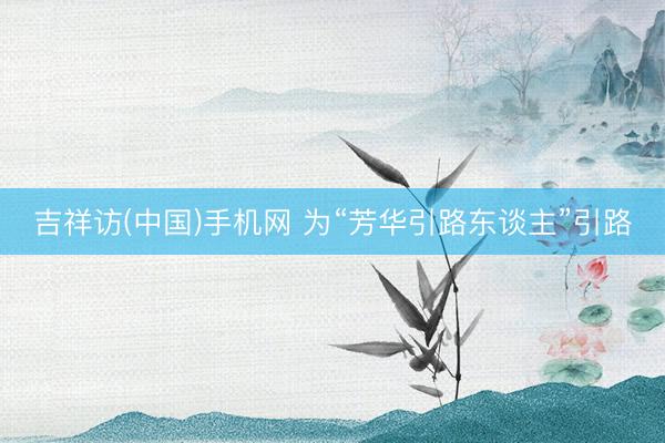 吉祥访(中国)手机网 为“芳华引路东谈主”引路