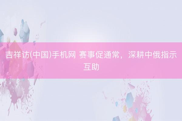 吉祥访(中国)手机网 赛事促通常，深耕中俄指示互助