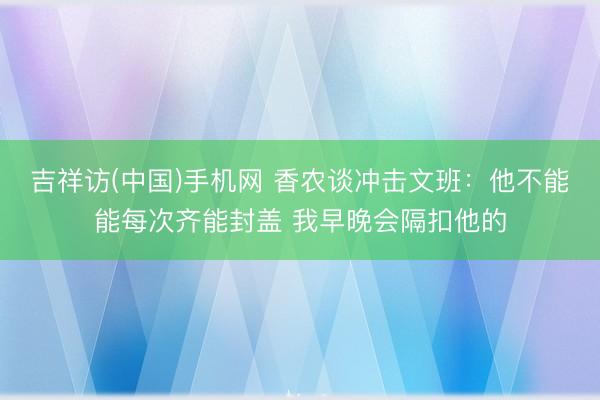 吉祥访(中国)手机网 香农谈冲击文班：他不能能每次齐能封盖 我早晚会隔扣他的