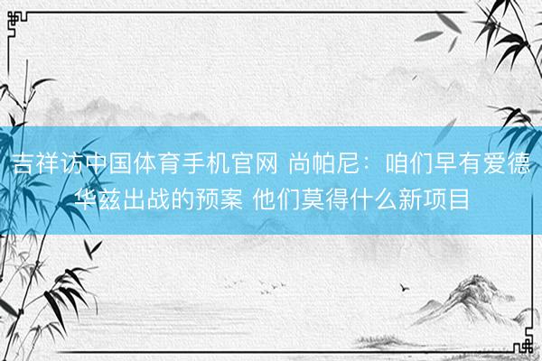 吉祥访中国体育手机官网 尚帕尼：咱们早有爱德华兹出战的预案 他们莫得什么新项目