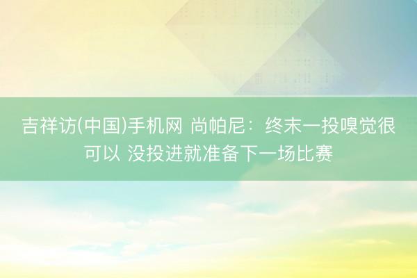 吉祥访(中国)手机网 尚帕尼：终末一投嗅觉很可以 没投进就准备下一场比赛