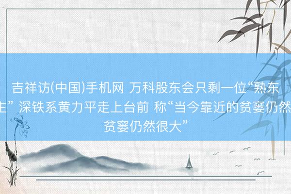吉祥访(中国)手机网 万科股东会只剩一位“熟东说念主” 深铁系黄力平走上台前 称“当今靠近的贫窭仍然很大”