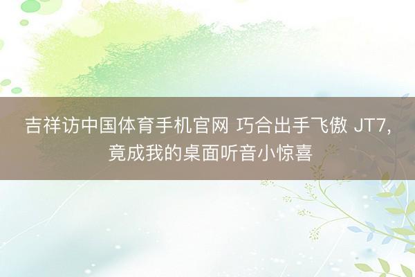 吉祥访中国体育手机官网 巧合出手飞傲 JT7， 竟成我的桌面听音小惊喜