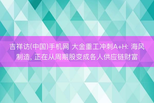 吉祥访(中国)手机网 大金重工冲刺A+H: 海风制造, 正在从周期股变成各人供应链财富