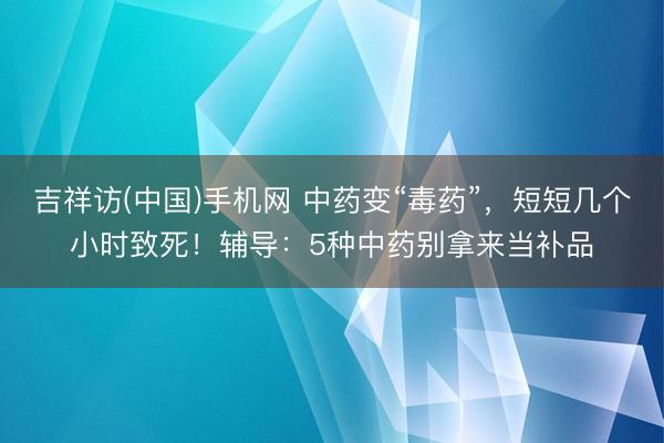 吉祥访(中国)手机网 中药变“毒药”，短短几个小时致死！辅导：5种中药别拿来当补品