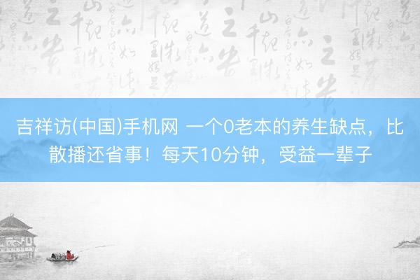 吉祥访(中国)手机网 一个0老本的养生缺点，比散播还省事！每天10分钟，受益一辈子
