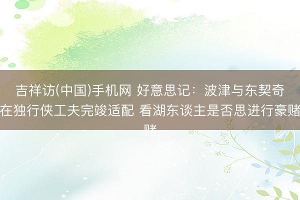 吉祥访(中国)手机网 好意思记：波津与东契奇在独行侠工夫完竣适配 看湖东谈主是否思进行豪赌