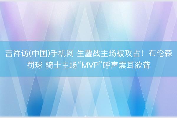 吉祥访(中国)手机网 生鏖战主场被攻占！布伦森罚球 骑士主场“MVP”呼声震耳欲聋