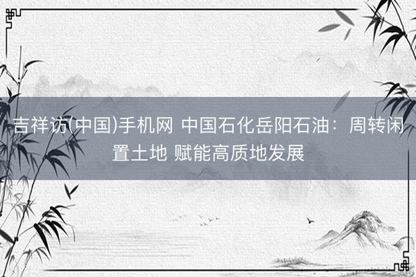 吉祥访(中国)手机网 中国石化岳阳石油：周转闲置土地 赋能高质地发展