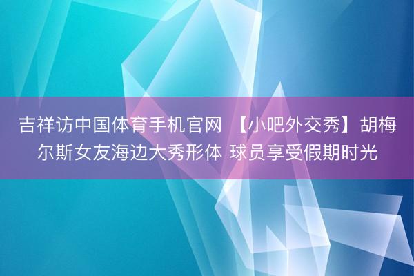 吉祥访中国体育手机官网 【小吧外交秀】胡梅尔斯女友海边大秀形体 球员享受假期时光