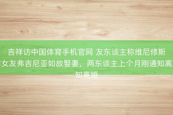 吉祥访中国体育手机官网 友东谈主称维尼修斯前女友弗吉尼亚如故娶妻，两东谈主上个月刚通知离婚