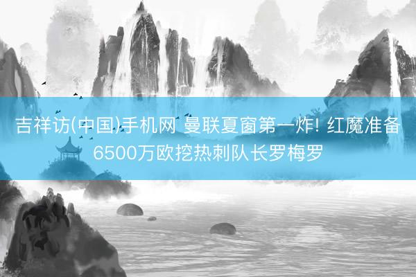 吉祥访(中国)手机网 曼联夏窗第一炸! 红魔准备6500万欧挖热刺队长罗梅罗