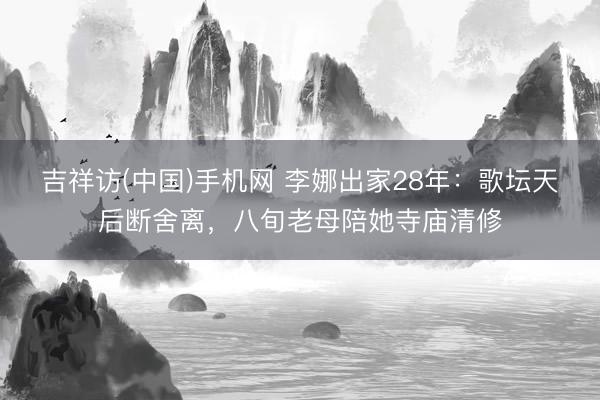 吉祥访(中国)手机网 李娜出家28年:歌坛天后断舍离,八旬老母陪她寺庙清修