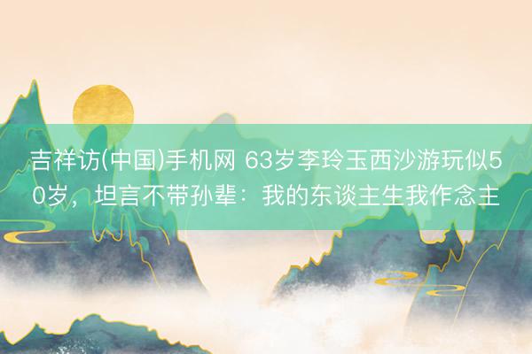 吉祥访(中国)手机网 63岁李玲玉西沙游玩似50岁，坦言不带孙辈：我的东谈主生我作念主