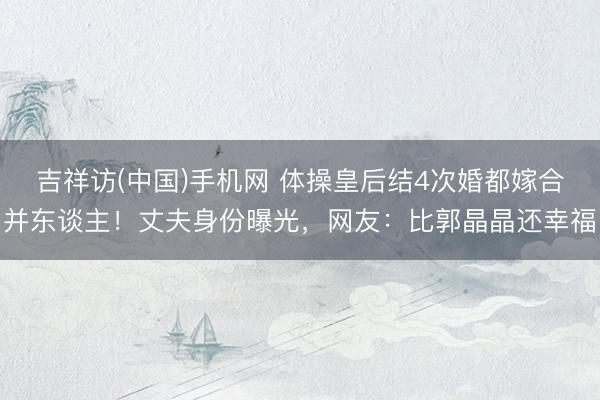 吉祥访(中国)手机网 体操皇后结4次婚都嫁合并东谈主！丈夫身份曝光，网友：比郭晶晶还幸福
