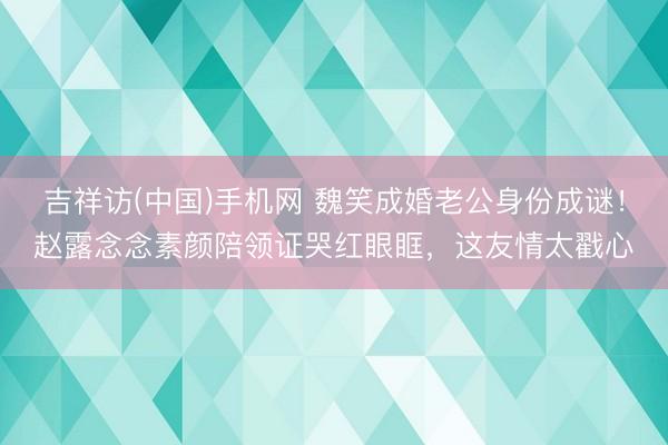 吉祥访(中国)手机网 魏笑成婚老公身份成谜！赵露念念素颜陪领证哭红眼眶，这友情太戳心