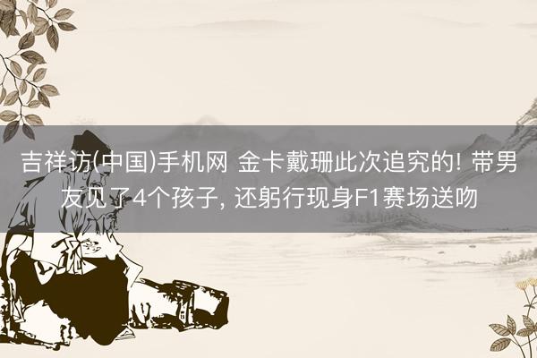 吉祥访(中国)手机网 金卡戴珊此次追究的! 带男友见了4个孩子， 还躬行现身F1赛场送吻