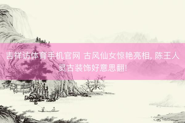 吉祥访体育手机官网 古风仙女惊艳亮相， 陈王人灵古装饰好意思翻!