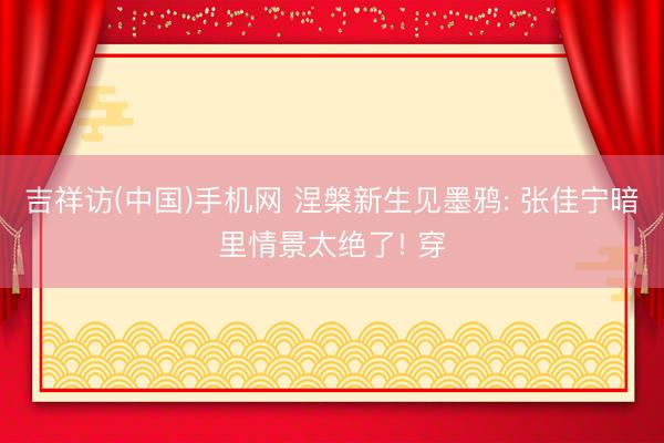 吉祥访(中国)手机网 涅槃新生见墨鸦: 张佳宁暗里情景太绝了! 穿