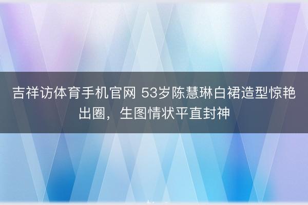 吉祥访体育手机官网 53岁陈慧琳白裙造型惊艳出圈,生图情状平直封神