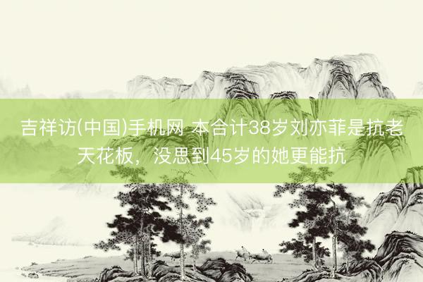 吉祥访(中国)手机网 本合计38岁刘亦菲是抗老天花板，没思到45岁的她更能抗