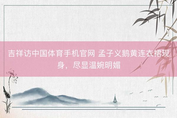 吉祥访中国体育手机官网 孟子义鹅黄连衣裙现身，尽显温婉明媚