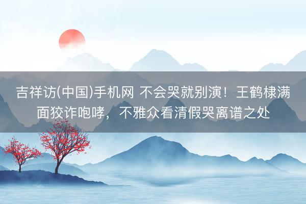吉祥访(中国)手机网 不会哭就别演!王鹤棣满面狡诈咆哮,不雅众看清假哭离谱之处