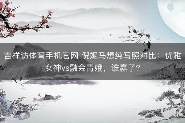 吉祥访体育手机官网 倪妮马想纯写照对比：优雅女神vs融会青娥，谁赢了？