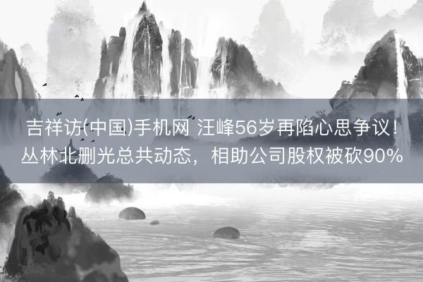 吉祥访(中国)手机网 汪峰56岁再陷心思争议!丛林北删光总共动态,相助公司股权被砍90%