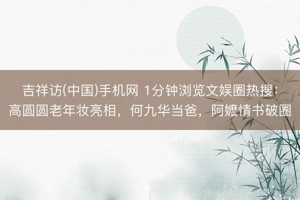 吉祥访(中国)手机网 1分钟浏览文娱圈热搜:高圆圆老年妆亮相,何九华当爸,阿嬷情书破圈