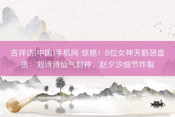 吉祥访(中国)手机网 惊艳!6位女神天鹅颈盘货:刘诗诗仙气封神,赵夕汐细节炸裂