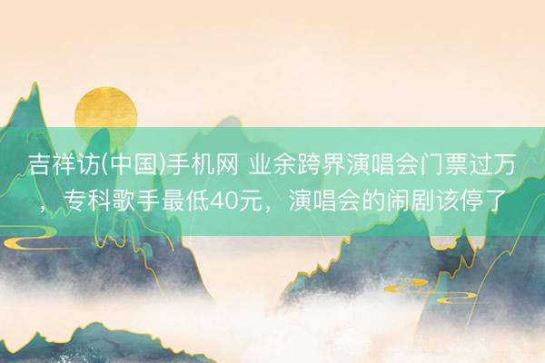 吉祥访(中国)手机网 业余跨界演唱会门票过万，专科歌手最低40元，演唱会的闹剧该停了