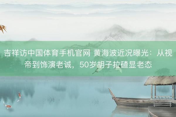 吉祥访中国体育手机官网 黄海波近况曝光：从视帝到饰演老诚，50岁胡子拉碴显老态