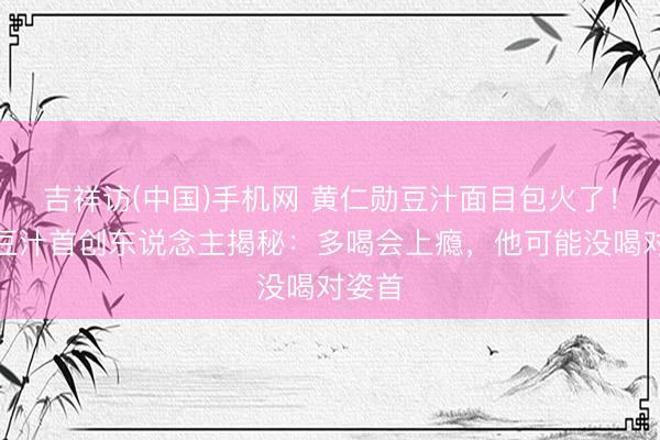 吉祥访(中国)手机网 黄仁勋豆汁面目包火了！尹三豆汁首创东说念主揭秘：多喝会上瘾，他可能没喝对姿首