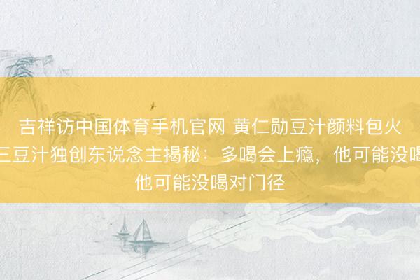 吉祥访中国体育手机官网 黄仁勋豆汁颜料包火了！尹三豆汁独创东说念主揭秘：多喝会上瘾，他可能没喝对门径