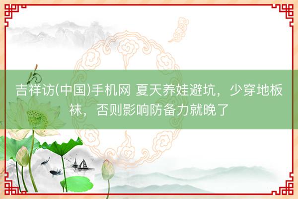 吉祥访(中国)手机网 夏天养娃避坑，少穿地板袜，否则影响防备力就晚了