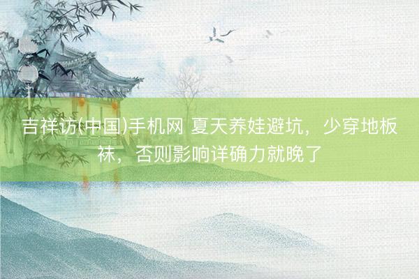 吉祥访(中国)手机网 夏天养娃避坑,少穿地板袜,否则影响详确力就晚了
