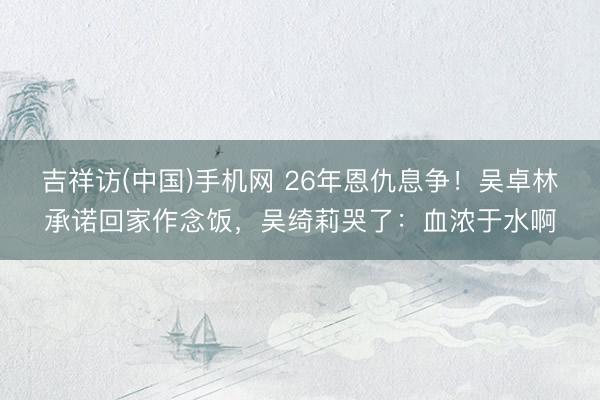 吉祥访(中国)手机网 26年恩仇息争!吴卓林承诺回家作念饭,吴绮莉哭了:血浓于水啊