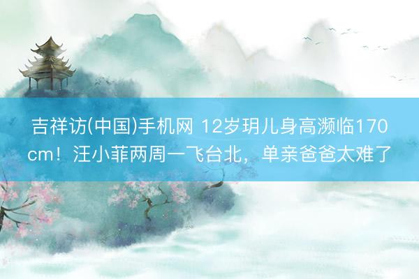 吉祥访(中国)手机网 12岁玥儿身高濒临170cm！汪小菲两周一飞台北，单亲爸爸太难了